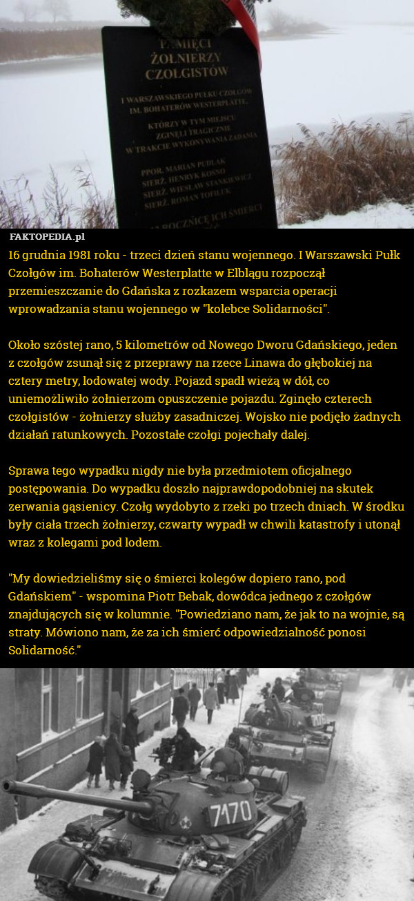 16 grudnia 1981 roku - trzeci dzień stanu wojennego. I Warszawski Pułk Czołgów im. Bohaterów Westerplatte w Elblągu rozpoczął przemieszczanie do Gdańska z rozkazem wsparcia operacji wprowadzania stanu wojennego w "kolebce Solidarności".

Około szóstej rano, 5 kilometrów od Nowego Dworu Gdańskiego, jeden z czołgów zsunął się z przeprawy na rzece Linawa do głębokiej na cztery metry, lodowatej wody. Pojazd spadł wieżą w dół, co uniemożliwiło żołnierzom opuszczenie pojazdu. Zginęło czterech czołgistów - żołnierzy służby zasadniczej. Wojsko nie podjęło żadnych działań ratunkowych. Pozostałe czołgi pojechały dalej.  

Sprawa tego wypadku nigdy nie była przedmiotem oficjalnego postępowania. Do wypadku doszło najprawdopodobniej na skutek zerwania gąsienicy. Czołg wydobyto z rzeki po trzech dniach. W środku były ciała trzech żołnierzy, czwarty wypadł w chwili katastrofy i utonął wraz z kolegami pod lodem.

"My dowiedzieliśmy się o śmierci kolegów dopiero rano, pod Gdańskiem" - wspomina Piotr Bebak, dowódca jednego z czołgów znajdujących się w kolumnie. "Powiedziano nam, że jak to na wojnie, są straty. Mówiono nam, że za ich śmierć odpowiedzialność ponosi Solidarność." 