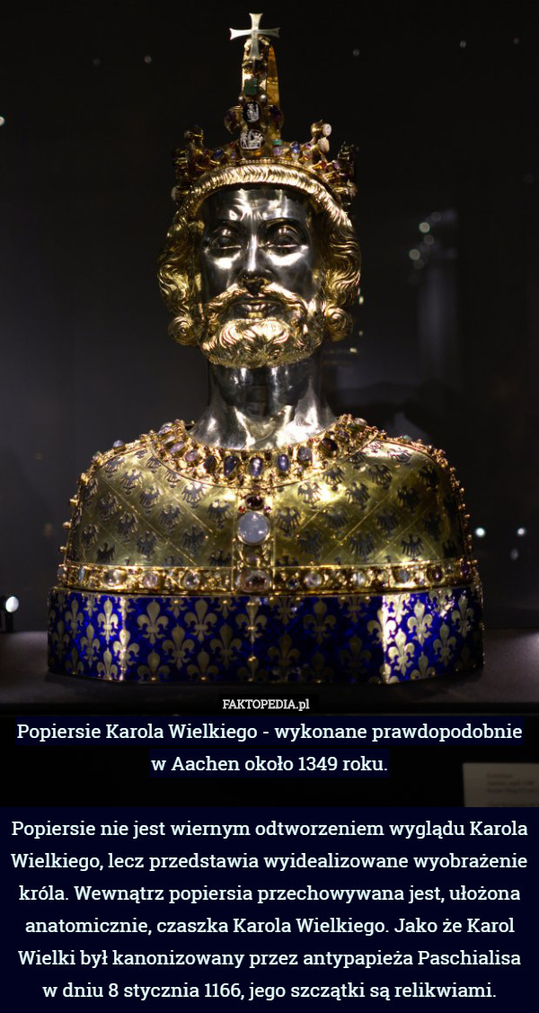 Popiersie Karola Wielkiego - wykonane prawdopodobnie w Aachen około 1349 roku.

Popiersie nie jest wiernym odtworzeniem wyglądu Karola Wielkiego, lecz przedstawia wyidealizowane wyobrażenie króla. Wewnątrz popiersia przechowywana jest, ułożona anatomicznie, czaszka Karola Wielkiego. Jako że Karol Wielki był kanonizowany przez antypapieża Paschialisa w dniu 8 stycznia 1166, jego szczątki są relikwiami. 