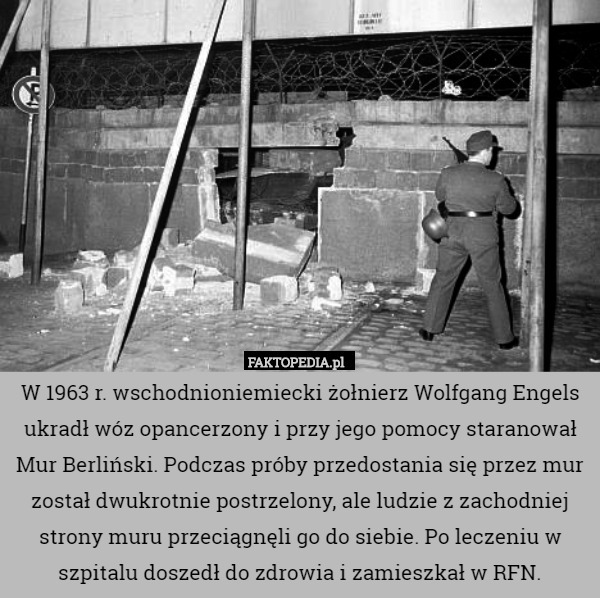 W 1963 r. wschodnioniemiecki żołnierz Wolfgang Engels ukradł wóz opancerzony i przy jego pomocy staranował Mur Berliński. Podczas próby przedostania się przez mur został dwukrotnie postrzelony, ale ludzie z zachodniej strony muru przeciągnęli go do siebie. Po leczeniu w szpitalu doszedł do zdrowia i zamieszkał w RFN. 