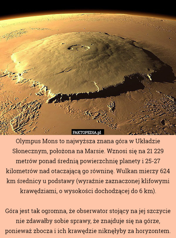 Olympus Mons to najwyższa znana góra w Układzie Słonecznym, położona na Marsie. Wznosi się na 21 229 metrów ponad średnią powierzchnię planety i 25-27 kilometrów nad otaczającą go równinę. Wulkan mierzy 624 km średnicy u podstawy (wyraźnie zaznaczonej klifowymi krawędziami, o wysokości dochodzącej do 6 km).

Góra jest tak ogromna, że obserwator stojący na jej szczycie nie zdawałby sobie sprawy, że znajduje się na górze, ponieważ zbocza i ich krawędzie niknęłyby za horyzontem. 
