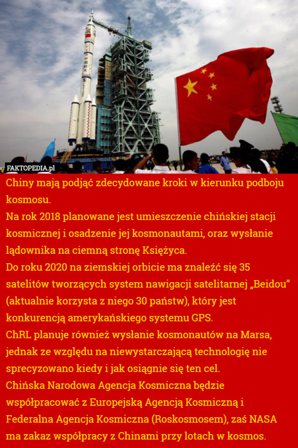 Chiny mają podjąć zdecydowane kroki w kierunku podboju kosmosu.
 Na rok 2018 planowane jest umieszczenie chińskiej stacji kosmicznej i osadzenie jej kosmonautami, oraz wysłanie lądownika na ciemną stronę Księżyca.
Do roku 2020 na ziemskiej orbicie ma znaleźć się 35 satelitów tworzących system nawigacji satelitarnej „Beidou” (aktualnie korzysta z niego 30 państw), który jest konkurencją amerykańskiego systemu GPS.
ChRL planuje również wysłanie kosmonautów na Marsa, jednak ze względu na niewystarczającą technologię nie sprecyzowano kiedy i jak osiągnie się ten cel.
Chińska Narodowa Agencja Kosmiczna będzie współpracować z Europejską Agencją Kosmiczną i Federalna Agencja Kosmiczna (Roskosmosem), zaś NASA ma zakaz współpracy z Chinami przy lotach w kosmos. 
