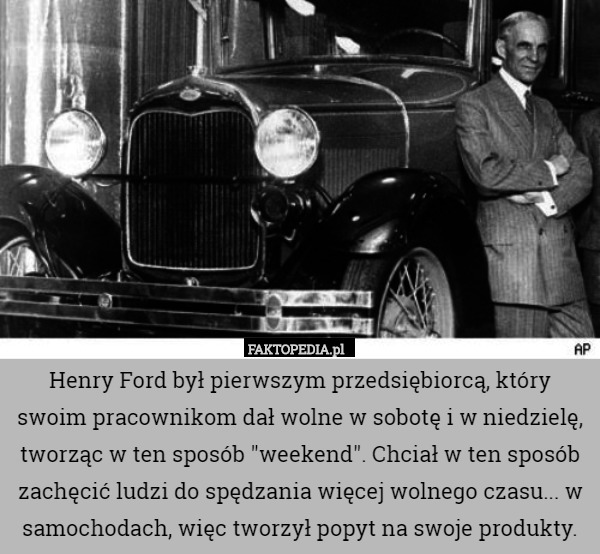 Henry Ford był pierwszym przedsiębiorcą, który swoim pracownikom dał wolne w sobotę i w niedzielę, tworząc w ten sposób "weekend". Chciał w ten sposób zachęcić ludzi do spędzania więcej wolnego czasu... w samochodach, więc tworzył popyt na swoje produkty. 