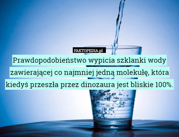 Prawdopodobieństwo wypicia szklanki wody zawierającej co najmniej jedną molekułę, która kiedyś przeszła przez dinozaura jest bliskie 100%. 