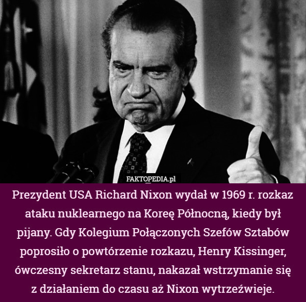 Prezydent USA Richard Nixon wydał w 1969 r. rozkaz ataku nuklearnego na Koreę Północną, kiedy był pijany. Gdy Kolegium Połączonych Szefów Sztabów poprosiło o powtórzenie rozkazu, Henry Kissinger, ówczesny sekretarz stanu, nakazał wstrzymanie się
 z działaniem do czasu aż Nixon wytrzeźwieje. 