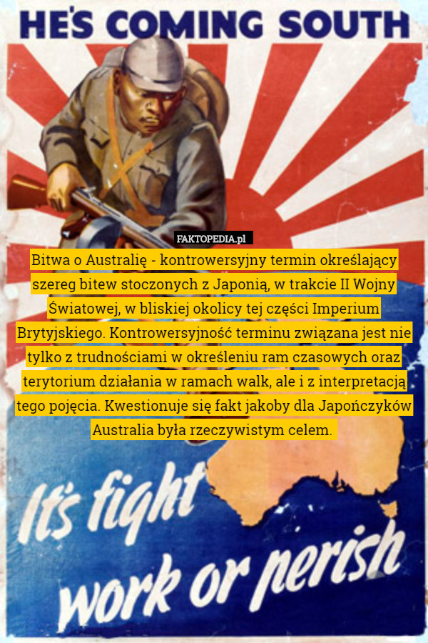 Bitwa o Australię - kontrowersyjny termin określający szereg bitew stoczonych z Japonią, w trakcie II Wojny Światowej, w bliskiej okolicy tej części Imperium Brytyjskiego. Kontrowersyjność terminu związana jest nie tylko z trudnościami w określeniu ram czasowych oraz terytorium działania w ramach walk, ale i z interpretacją tego pojęcia. Kwestionuje się fakt jakoby dla Japończyków Australia była rzeczywistym celem. 