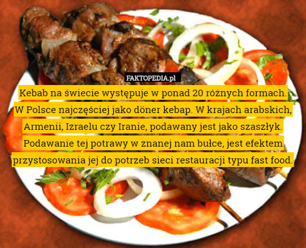 Kebab na świecie występuje w ponad 20 różnych formach.
 W Polsce najczęściej jako döner kebap. W krajach arabskich, Armenii, Izraelu czy Iranie, podawany jest jako szaszłyk. Podawanie tej potrawy w znanej nam bułce, jest efektem przystosowania jej do potrzeb sieci restauracji typu fast food. 