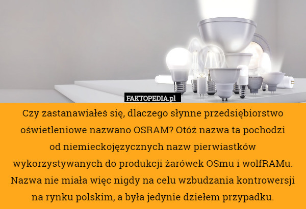 Czy zastanawiałeś się, dlaczego słynne przedsiębiorstwo oświetleniowe nazwano OSRAM? Otóż nazwa ta pochodzi
 od niemieckojęzycznych nazw pierwiastków wykorzystywanych do produkcji żarówek OSmu i wolfRAMu. Nazwa nie miała więc nigdy na celu wzbudzania kontrowersji na rynku polskim, a była jedynie dziełem przypadku. 