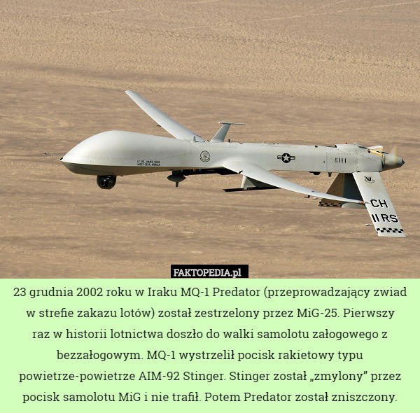 23 grudnia 2002 roku w Iraku MQ-1 Predator (przeprowadzający zwiad w strefie zakazu lotów) został zestrzelony przez MiG-25. Pierwszy
 raz w historii lotnictwa doszło do walki samolotu załogowego z bezzałogowym. MQ-1 wystrzelił pocisk rakietowy typu powietrze-powietrze AIM-92 Stinger. Stinger został „zmylony” przez pocisk samolotu MiG i nie trafił. Potem Predator został zniszczony. 
