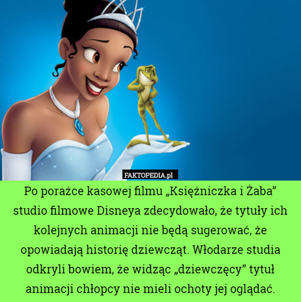 Po porażce kasowej filmu „Księżniczka i Żaba” studio filmowe Disneya zdecydowało, że tytuły ich kolejnych animacji nie będą sugerować, że opowiadają historię dziewcząt. Włodarze studia odkryli bowiem, że widząc „dziewczęcy” tytuł animacji chłopcy nie mieli ochoty jej oglądać. 