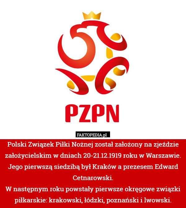 Polski Związek Piłki Nożnej został założony na zjeździe założycielskim w dniach 20-21.12.1919 roku w Warszawie. Jego pierwszą siedzibą był Kraków a prezesem Edward Cetnarowski.
W następnym roku powstały pierwsze okręgowe związki piłkarskie: krakowski, łódzki, poznański i lwowski. 
