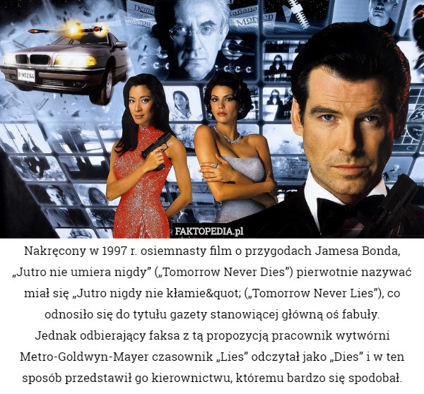 Nakręcony w 1997 r. osiemnasty film o przygodach Jamesa Bonda, „Jutro nie umiera nigdy” („Tomorrow Never Dies”) pierwotnie nazywać miał się „Jutro nigdy nie kłamie" („Tomorrow Never Lies”), co odnosiło się do tytułu gazety stanowiącej główną oś fabuły.
 Jednak odbierający faksa z tą propozycją pracownik wytwórni Metro-Goldwyn-Mayer czasownik „Lies” odczytał jako „Dies” i w ten sposób przedstawił go kierownictwu, któremu bardzo się spodobał. 