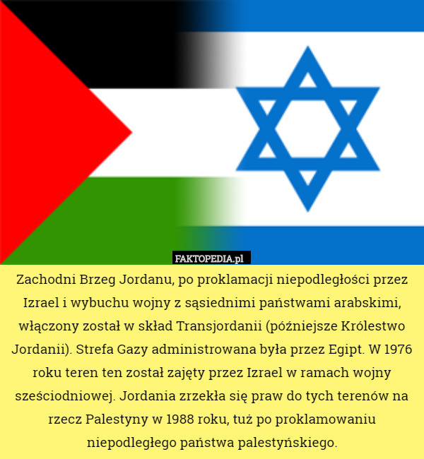 Zachodni Brzeg Jordanu, po proklamacji niepodległości przez Izrael i wybuchu wojny z sąsiednimi państwami arabskimi, włączony został w skład Transjordanii (późniejsze Królestwo Jordanii). Strefa Gazy administrowana była przez Egipt. W 1976 roku teren ten został zajęty przez Izrael w ramach wojny sześciodniowej. Jordania zrzekła się praw do tych terenów na rzecz Palestyny w 1988 roku, tuż po proklamowaniu niepodległego państwa palestyńskiego. 