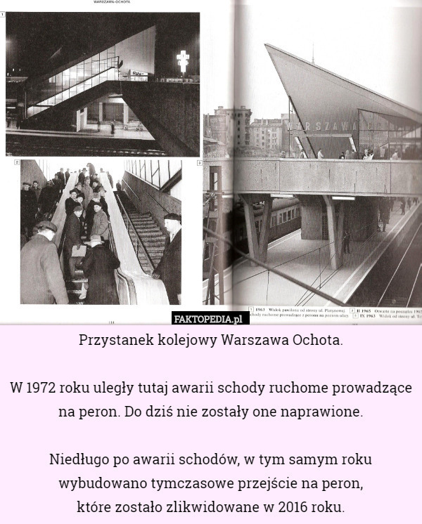 Przystanek kolejowy Warszawa Ochota.

W 1972 roku uległy tutaj awarii schody ruchome prowadzące na peron. Do dziś nie zostały one naprawione.

Niedługo po awarii schodów, w tym samym roku wybudowano tymczasowe przejście na peron,
 które zostało zlikwidowane w 2016 roku. 