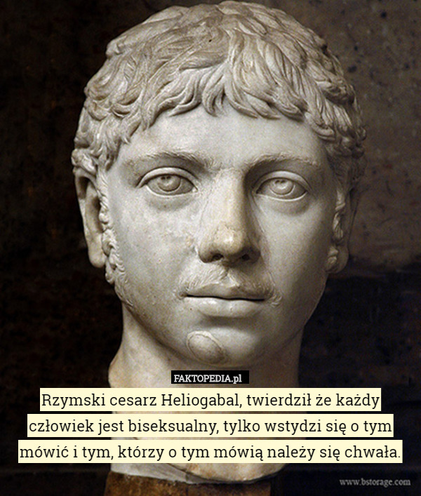 Rzymski cesarz Heliogabal, twierdził że każdy człowiek jest biseksualny, tylko wstydzi się o tym mówić i tym, którzy o tym mówią należy się chwała. 