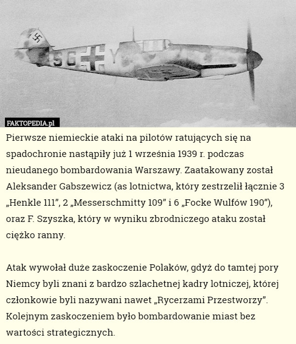 Pierwsze niemieckie ataki na pilotów ratujących się na spadochronie nastąpiły już 1 września 1939 r. podczas nieudanego bombardowania Warszawy. Zaatakowany został Aleksander Gabszewicz (as lotnictwa, który zestrzelił łącznie 3 „Henkle 111”, 2 „Messerschmitty 109” i 6 „Focke Wulfów 190”), oraz F. Szyszka, który w wyniku zbrodniczego ataku został ciężko ranny.

Atak wywołał duże zaskoczenie Polaków, gdyż do tamtej pory Niemcy byli znani z bardzo szlachetnej kadry lotniczej, której członkowie byli nazywani nawet „Rycerzami Przestworzy”. Kolejnym zaskoczeniem było bombardowanie miast bez wartości strategicznych. 