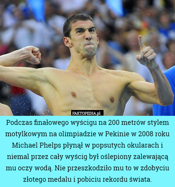 Podczas finałowego wyścigu na 200 metrów stylem motylkowym na olimpiadzie w Pekinie w 2008 roku Michael Phelps płynął w popsutych okularach i niemal przez cały wyścig był oślepiony zalewającą mu oczy wodą. Nie przeszkodziło mu to w zdobyciu złotego medalu i pobiciu rekordu świata. 