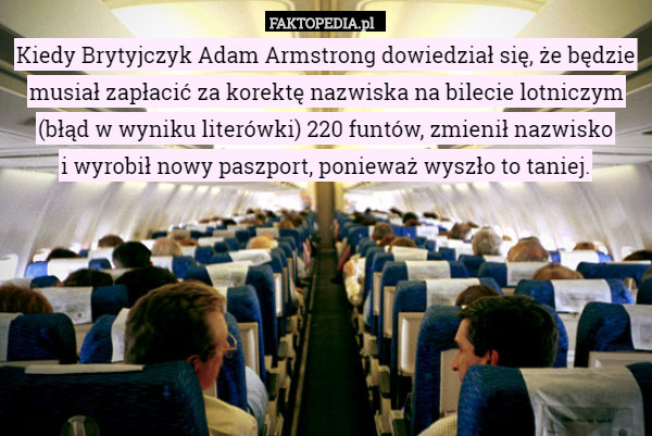 Kiedy Brytyjczyk Adam Armstrong dowiedział się, że będzie musiał zapłacić za korektę nazwiska na bilecie lotniczym
 (błąd w wyniku literówki) 220 funtów, zmienił nazwisko
 i wyrobił nowy paszport, ponieważ wyszło to taniej. 
