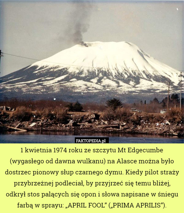 1 kwietnia 1974 roku ze szczytu Mt Edgecumbe (wygasłego od dawna wulkanu) na Alasce można było dostrzec pionowy słup czarnego dymu. Kiedy pilot straży przybrzeżnej podleciał, by przyjrzeć się temu bliżej, odkrył stos palących się opon i słowa napisane w śniegu farbą w sprayu: „APRIL FOOL” („PRIMA APRILIS”). 