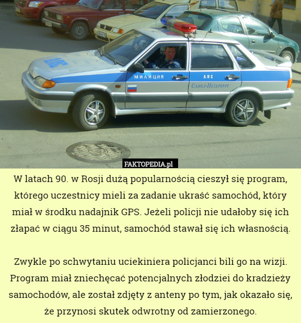 W latach 90. w Rosji dużą popularnością cieszył się program, którego uczestnicy mieli za zadanie ukraść samochód, który miał w środku nadajnik GPS. Jeżeli policji nie udałoby się ich złapać w ciągu 35 minut, samochód stawał się ich własnością.

Zwykle po schwytaniu uciekiniera policjanci bili go na wizji. Program miał zniechęcać potencjalnych złodziei do kradzieży samochodów, ale został zdjęty z anteny po tym, jak okazało się, że przynosi skutek odwrotny od zamierzonego. 