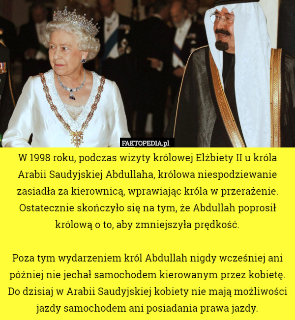 W 1998 roku, podczas wizyty królowej Elżbiety II u króla Arabii Saudyjskiej Abdullaha, królowa niespodziewanie zasiadła za kierownicą, wprawiając króla w przerażenie. Ostatecznie skończyło się na tym, że Abdullah poprosił królową o to, aby zmniejszyła prędkość.

Poza tym wydarzeniem król Abdullah nigdy wcześniej ani później nie jechał samochodem kierowanym przez kobietę. Do dzisiaj w Arabii Saudyjskiej kobiety nie mają możliwości jazdy samochodem ani posiadania prawa jazdy. 