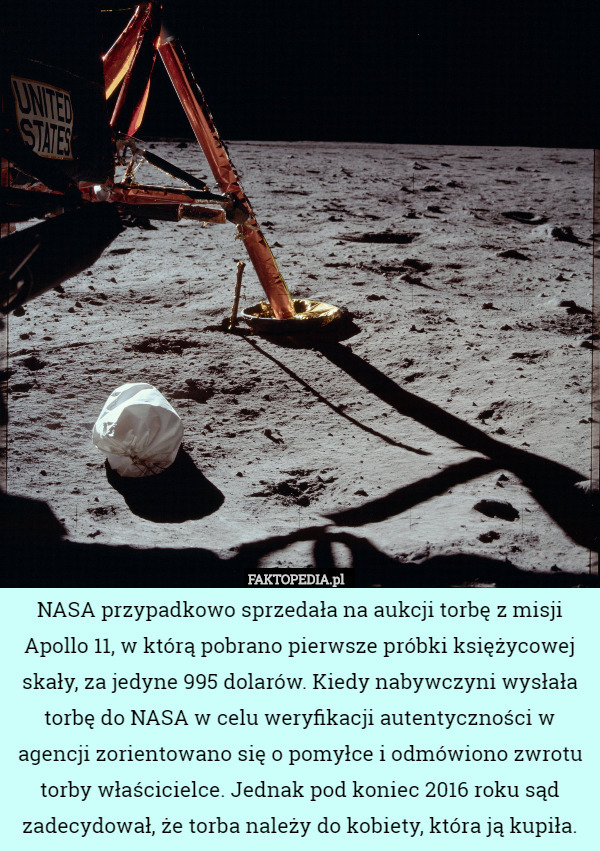 NASA przypadkowo sprzedała na aukcji torbę z misji Apollo 11, w którą pobrano pierwsze próbki księżycowej skały, za jedyne 995 dolarów. Kiedy nabywczyni wysłała torbę do NASA w celu weryfikacji autentyczności w agencji zorientowano się o pomyłce i odmówiono zwrotu torby właścicielce. Jednak pod koniec 2016 roku sąd zadecydował, że torba należy do kobiety, która ją kupiła. 