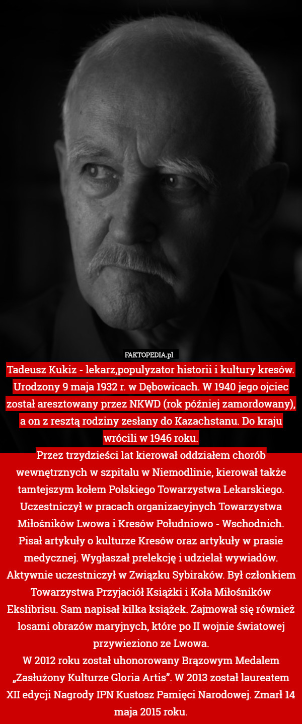 Tadeusz Kukiz - lekarz,populyzator historii i kultury kresów.
Urodzony 9 maja 1932 r. w Dębowicach. W 1940 jego ojciec został aresztowany przez NKWD (rok później zamordowany), a on z resztą rodziny zesłany do Kazachstanu. Do kraju wrócili w 1946 roku.
Przez trzydzieści lat kierował oddziałem chorób wewnętrznych w szpitalu w Niemodlinie, kierował także tamtejszym kołem Polskiego Towarzystwa Lekarskiego.
Uczestniczył w pracach organizacyjnych Towarzystwa Miłośników Lwowa i Kresów Południowo - Wschodnich. Pisał artykuły o kulturze Kresów oraz artykuły w prasie medycznej. Wygłaszał prelekcję i udzielał wywiadów. Aktywnie uczestniczył w Związku Sybiraków. Był członkiem Towarzystwa Przyjaciół Książki i Koła Miłośników Ekslibrisu. Sam napisał kilka książek. Zajmował się również losami obrazów maryjnych, które po II wojnie światowej przywieziono ze Lwowa.
W 2012 roku został uhonorowany Brązowym Medalem „Zasłużony Kulturze Gloria Artis”. W 2013 został laureatem XII edycji Nagrody IPN Kustosz Pamięci Narodowej. Zmarł 14 maja 2015 roku. 