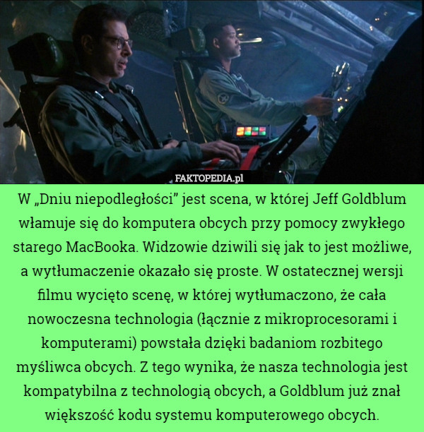 W „Dniu niepodległości” jest scena, w której Jeff Goldblum włamuje się do komputera obcych przy pomocy zwykłego starego MacBooka. Widzowie dziwili się jak to jest możliwe, a wytłumaczenie okazało się proste. W ostatecznej wersji filmu wycięto scenę, w której wytłumaczono, że cała nowoczesna technologia (łącznie z mikroprocesorami i komputerami) powstała dzięki badaniom rozbitego myśliwca obcych. Z tego wynika, że nasza technologia jest kompatybilna z technologią obcych, a Goldblum już znał większość kodu systemu komputerowego obcych. 