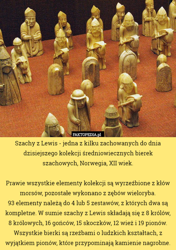 Szachy z Lewis - jedna z kilku zachowanych do dnia dzisiejszego kolekcji średniowiecznych bierek
 szachowych, Norwegia, XII wiek.

Prawie wszystkie elementy kolekcji są wyrzeźbione z kłów morsów, pozostałe wykonano z zębów wieloryba.
 93 elementy należą do 4 lub 5 zestawów, z których dwa są kompletne. W sumie szachy z Lewis składają się z 8 królów, 8 królowych, 16 gońców, 15 skoczków, 12 wież i 19 pionów. Wszystkie bierki są rzeźbami o ludzkich kształtach, z wyjątkiem pionów, które przypominają kamienie nagrobne. 