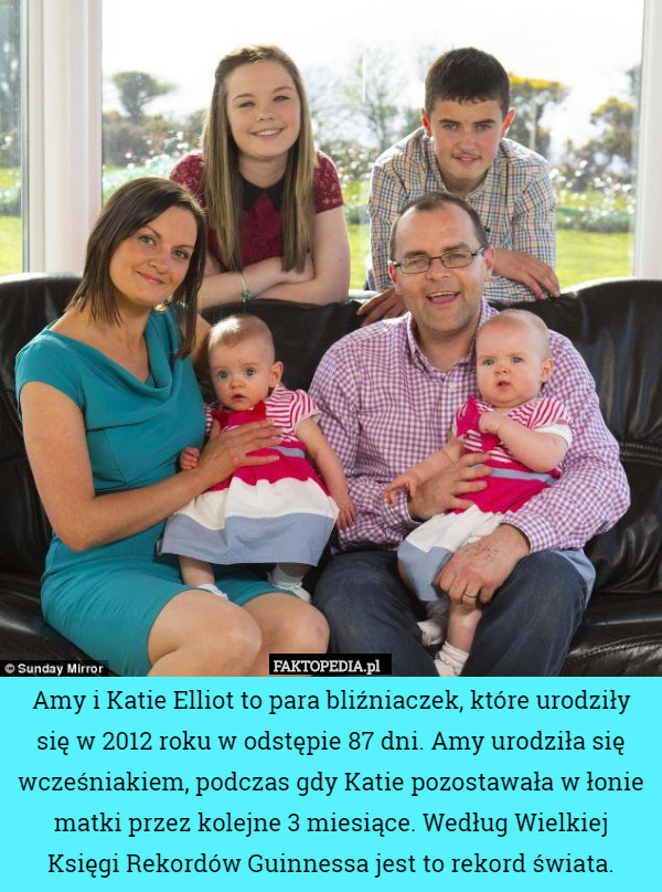 Amy i Katie Elliot to para bliźniaczek, które urodziły się w 2012 roku w odstępie 87 dni. Amy urodziła się wcześniakiem, podczas gdy Katie pozostawała w łonie matki przez kolejne 3 miesiące. Według Wielkiej
 Księgi Rekordów Guinnessa jest to rekord świata. 