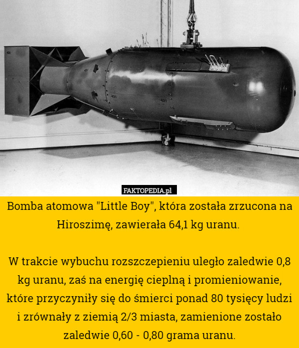 Bomba atomowa "Little Boy", która została zrzucona na Hiroszimę, zawierała 64,1 kg uranu. 

W trakcie wybuchu rozszczepieniu uległo zaledwie 0,8 kg uranu, zaś na energię cieplną i promieniowanie, które przyczyniły się do śmierci ponad 80 tysięcy ludzi i zrównały z ziemią 2/3 miasta, zamienione zostało zaledwie 0,60 - 0,80 grama uranu. 