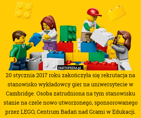 20 stycznia 2017 roku zakończyła się rekrutacja na stanowisko wykładowcy gier na uniwersytecie w Cambridge. Osoba zatrudniona na tym stanowisku stanie na czele nowo utworzonego, sponsorowanego przez LEGO, Centrum Badań nad Grami w Edukacji. 