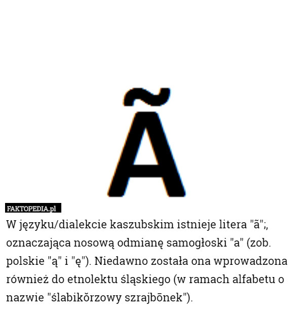 W języku/dialekcie kaszubskim istnieje litera "ã";, oznaczająca nosową odmianę samogłoski "a" (zob. polskie "ą" i "ę"). Niedawno została ona wprowadzona również do etnolektu śląskiego (w ramach alfabetu o nazwie "ślabikŏrzowy szrajbōnek"). 