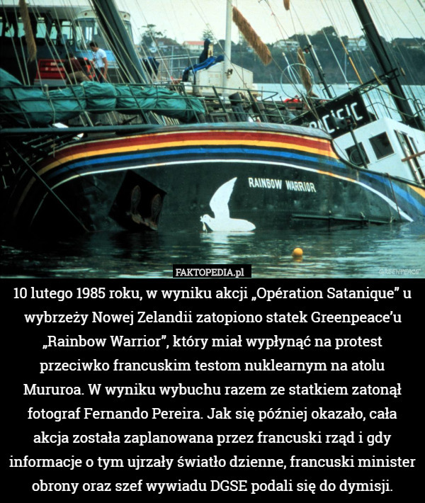 10 lutego 1985 roku, w wyniku akcji „Opération Satanique” u wybrzeży Nowej Zelandii zatopiono statek Greenpeace’u „Rainbow Warrior”, który miał wypłynąć na protest przeciwko francuskim testom nuklearnym na atolu Mururoa. W wyniku wybuchu razem ze statkiem zatonął fotograf Fernando Pereira. Jak się później okazało, cała akcja została zaplanowana przez francuski rząd i gdy informacje o tym ujrzały światło dzienne, francuski minister obrony oraz szef wywiadu DGSE podali się do dymisji. 