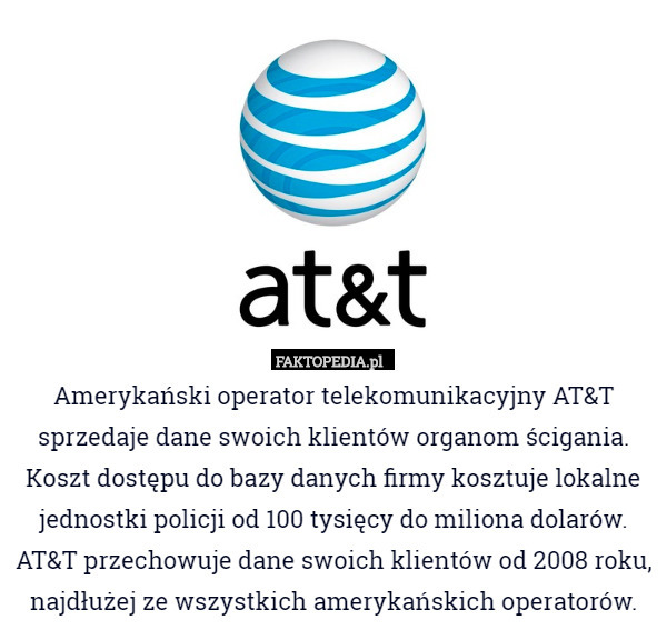 Amerykański operator telekomunikacyjny AT&T sprzedaje dane swoich klientów organom ścigania. Koszt dostępu do bazy danych firmy kosztuje lokalne jednostki policji od 100 tysięcy do miliona dolarów. AT&T przechowuje dane swoich klientów od 2008 roku, najdłużej ze wszystkich amerykańskich operatorów. 