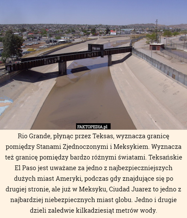 Rio Grande, płynąc przez Teksas, wyznacza granicę pomiędzy Stanami Zjednoczonymi i Meksykiem. Wyznacza też granicę pomiędzy bardzo różnymi światami. Teksańskie El Paso jest uważane za jedno z najbezpieczniejszych dużych miast Ameryki, podczas gdy znajdujące się po drugiej stronie, ale już w Meksyku, Ciudad Juarez to jedno z najbardziej niebezpiecznych miast globu. Jedno i drugie dzieli zaledwie kilkadziesiąt metrów wody. 