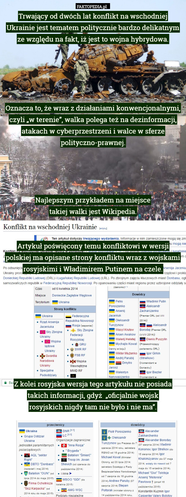 Trwający od dwóch lat konflikt na wschodniej Ukrainie jest tematem politycznie bardzo delikatnym ze względu na fakt, iż jest to wojna hybrydowa.





Oznacza to, że wraz z działaniami konwencjonalnymi, czyli „w terenie”, walka polega też na dezinformacji, atakach w cyberprzestrzeni i walce w sferze polityczno-prawnej.




Najlepszym przykładem na miejsce
 takiej walki jest Wikipedia.


Artykuł poświęcony temu konfliktowi w wersji polskiej ma opisane strony konfliktu wraz z wojskami rosyjskimi i Władimirem Putinem na czele.









Z kolei rosyjska wersja tego artykułu nie posiada takich informacji, gdyż  „oficjalnie wojsk
 rosyjskich nigdy tam nie było i nie ma”. 