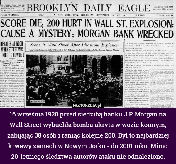 16 września 1920 przed siedzibą banku J.P. Morgan na Wall Street wybuchła bomba ukryta w wozie konnym, zabijając 38 osób i raniąc kolejne 200. Był to najbardziej krwawy zamach w Nowym Jorku - do 2001 roku. Mimo 20-letniego śledztwa autorów ataku nie odnaleziono. 
