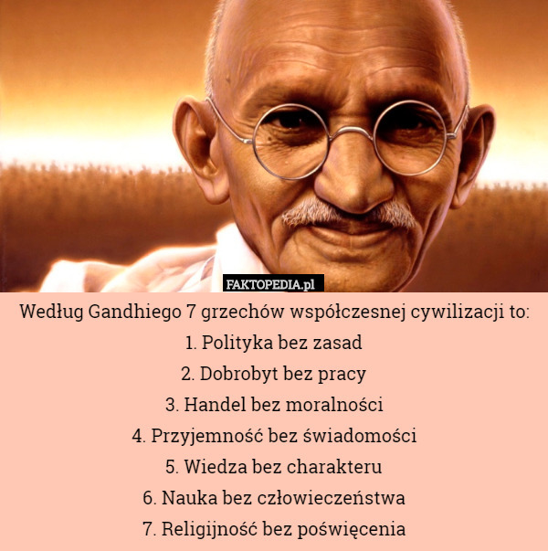 Według Gandhiego 7 grzechów współczesnej cywilizacji to:
1. Polityka bez zasad
2. Dobrobyt bez pracy
3. Handel bez moralności
4. Przyjemność bez świadomości
5. Wiedza bez charakteru
6. Nauka bez człowieczeństwa
7. Religijność bez poświęcenia 