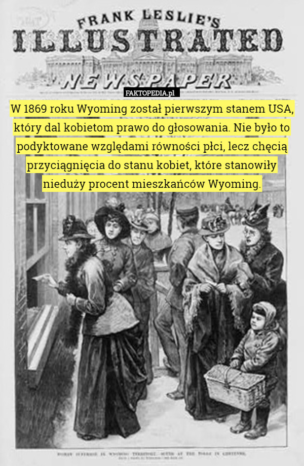 W 1869 roku Wyoming został pierwszym stanem USA, który dal kobietom prawo do głosowania. Nie było to podyktowane względami równości płci, lecz chęcią przyciągnięcia do stanu kobiet, które stanowiły nieduży procent mieszkańców Wyoming. 