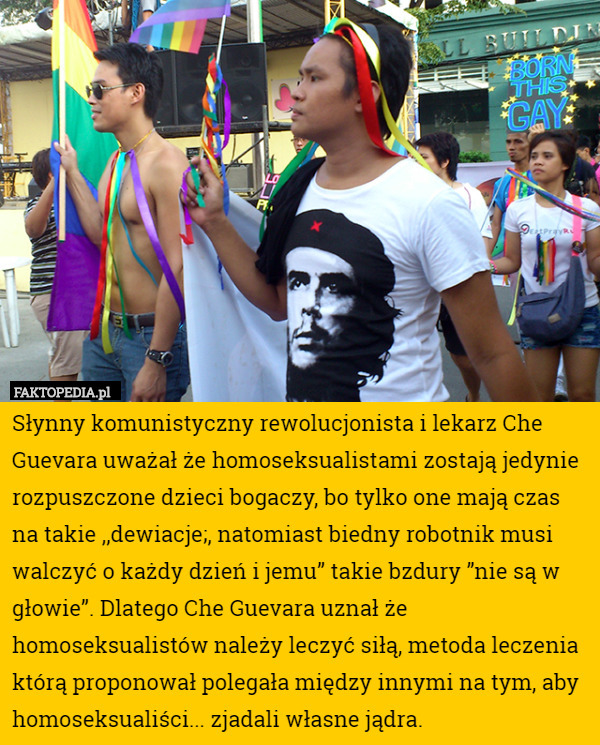 Słynny komunistyczny rewolucjonista i lekarz Che Guevara uważał że homoseksualistami zostają jedynie rozpuszczone dzieci bogaczy, bo tylko one mają czas na takie ,,dewiacje;, natomiast biedny robotnik musi walczyć o każdy dzień i jemu” takie bzdury ”nie są w głowie”. Dlatego Che Guevara uznał że homoseksualistów należy leczyć siłą, metoda leczenia którą proponował polegała między innymi na tym, aby homoseksualiści... zjadali własne jądra. 