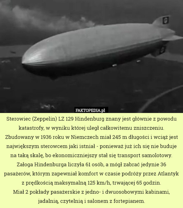 Sterowiec (Zeppelin) LZ 129 Hindenburg znany jest głównie z powodu katastrofy, w wyniku której uległ całkowitemu zniszczeniu.
Zbudowany w 1936 roku w Niemczech miał 245 m długości i wciąż jest największym sterowcem jaki istniał - ponieważ już ich się nie buduje na taką skalę, bo ekonomiczniejszy stał się transport samolotowy.
Załoga Hindenburga liczyła 61 osób, a mógł zabrać jedynie 36 pasażerów, którym zapewniał komfort w czasie podróży przez Atlantyk z prędkością maksymalną 125 km/h, trwającej 65 godzin.
Miał 2 pokłady pasażerskie z jedno- i dwuosobowymi kabinami, jadalnią, czytelnią i salonem z fortepianem. 