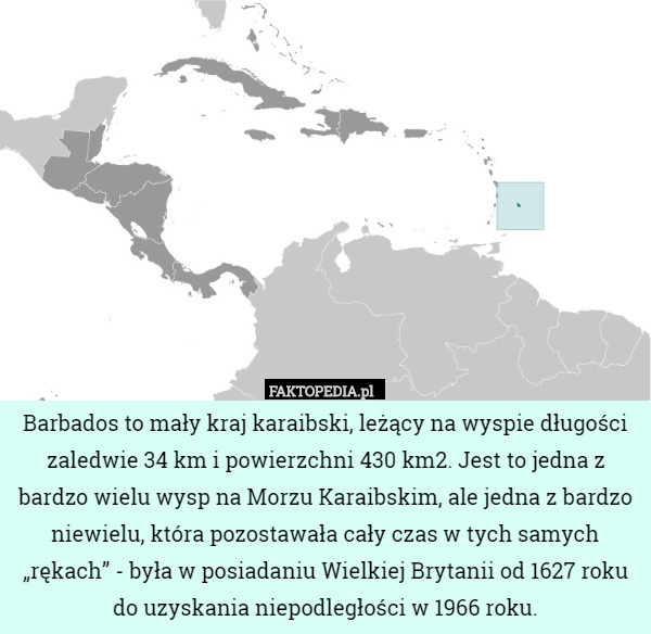 Barbados to mały kraj karaibski, leżący na wyspie długości zaledwie 34 km i powierzchni 430 km2. Jest to jedna z bardzo wielu wysp na Morzu Karaibskim, ale jedna z bardzo niewielu, która pozostawała cały czas w tych samych „rękach” - była w posiadaniu Wielkiej Brytanii od 1627 roku do uzyskania niepodległości w 1966 roku. 