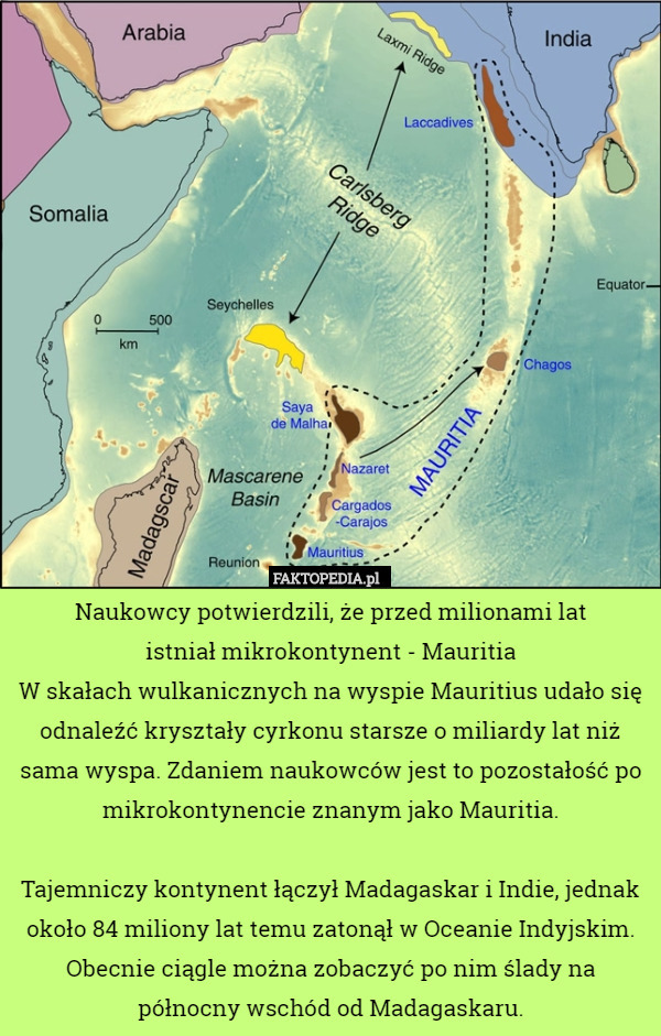Naukowcy potwierdzili, że przed milionami lat
 istniał mikrokontynent - Mauritia
W skałach wulkanicznych na wyspie Mauritius udało się odnaleźć kryształy cyrkonu starsze o miliardy lat niż sama wyspa. Zdaniem naukowców jest to pozostałość po mikrokontynencie znanym jako Mauritia.

Tajemniczy kontynent łączył Madagaskar i Indie, jednak około 84 miliony lat temu zatonął w Oceanie Indyjskim. Obecnie ciągle można zobaczyć po nim ślady na północny wschód od Madagaskaru. 
