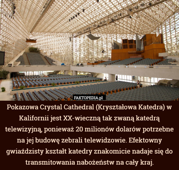Pokazowa Crystal Cathedral (Kryształowa Katedra) w Kalifornii jest XX-wieczną tak zwaną katedrą telewizyjną, ponieważ 20 milionów dolarów potrzebne na jej budowę zebrali telewidzowie. Efektowny gwiaździsty kształt katedry znakomicie nadaje się do transmitowania nabożeństw na cały kraj. 