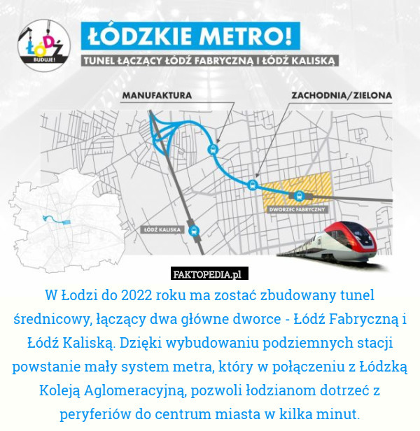 W Łodzi do 2022 roku ma zostać zbudowany tunel średnicowy, łączący dwa główne dworce - Łódź Fabryczną i Łódź Kaliską. Dzięki wybudowaniu podziemnych stacji powstanie mały system metra, który w połączeniu z Łódzką Koleją Aglomeracyjną, pozwoli łodzianom dotrzeć z peryferiów do centrum miasta w kilka minut. 