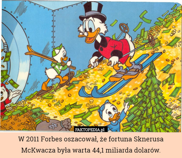 W 2011 Forbes oszacował, że fortuna Sknerusa McKwacza była warta 44,1 miliarda dolarów. 