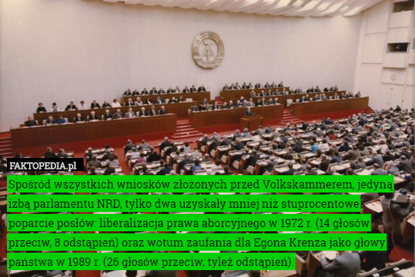 Spośród wszystkich wniosków złożonych przed Volkskammerem, jedyną izbą parlamentu NRD, tylko dwa uzyskały mniej niż stuprocentowe poparcie posłów: liberalizacja prawa aborcyjnego w 1972 r. (14 głosów przeciw, 8 odstąpień) oraz wotum zaufania dla Egona Krenza jako głowy państwa w 1989 r. (26 głosów przeciw, tyleż odstąpień). 