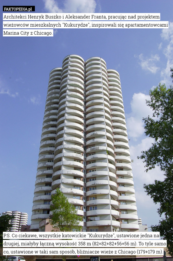 Architekci Henryk Buszko i Aleksander Franta, pracując nad projektem wieżowców mieszkalnych "Kukurydze", inspirowali się apartamentowcami Marina City z Chicago.
























P.S. Co ciekawe, wszystkie katowickie "Kukurydze", ustawione jedna na drugiej, miałyby łączną wysokość 358 m (82+82+82+56+56 m). To tyle samo co, ustawione w taki sam sposób, bliźniacze wieże z Chicago (179+179 m). 