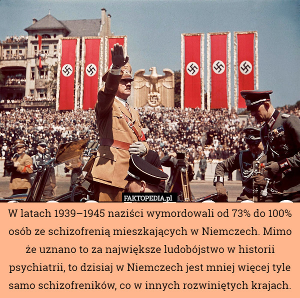 W latach 1939–1945 naziści wymordowali od 73% do 100% osób ze schizofrenią mieszkających w Niemczech. Mimo że uznano to za największe ludobójstwo w historii psychiatrii, to dzisiaj w Niemczech jest mniej więcej tyle samo schizofreników, co w innych rozwiniętych krajach. 