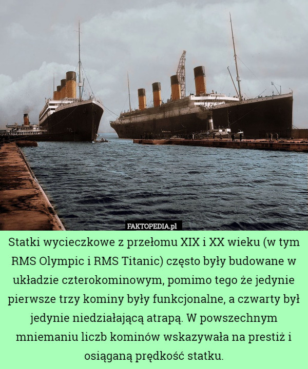 Statki wycieczkowe z przełomu XIX i XX wieku (w tym RMS Olympic i RMS Titanic) często były budowane w układzie czterokominowym, pomimo tego że jedynie pierwsze trzy kominy były funkcjonalne, a czwarty był jedynie niedziałającą atrapą. W powszechnym mniemaniu liczb kominów wskazywała na prestiż i osiąganą prędkość statku. 